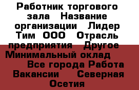 Работник торгового зала › Название организации ­ Лидер Тим, ООО › Отрасль предприятия ­ Другое › Минимальный оклад ­ 25 000 - Все города Работа » Вакансии   . Северная Осетия